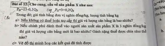 Bài số 12: Cho cung cầu về sản phẩm X như sau:
P_(D)=15-0,1Q_(D)
Cug,P_(s)=3+0,2Q_(s)
Trong đó; giá tính bằng đơn vị nghìn dgrave (hat (o))ng/kg ; lượng tính bằng kg
C
a) Nếu không có thuế hoặc trợ cấp thì giá và lượng cân bằng là bao nhiêu?
b> Nếu chính phủ đánh thuế vào người sản xuất sản phẩm X là 3 nghìn đồng/kg
thì giá và lượng cân bằng mới là bao nhiêu? Gánh nặng thuế được chia như thế
nào?
C Vẽ đồ thị minh hoạ các kết quả đã tính được
b.