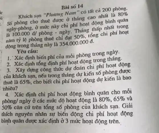 Bài só 14
Khách sạn "Phương Nam" có tất cả 200 phòng.
cho thuê được ở tháng cao nhất là
80% 
ngày-phòng, ở mức này chi phí hoạt động bình quân
là 100.000 đ/ phòng - ngày. Tháng thấp nhất trong
nǎm tỷ lệ phòng thuê chi đạt
50% 
tổng chi phí hoạt
động trong tháng này là 354.000.000 đ.
Yêu cầu:
1. Xác định biến phí của mỗi phòng trong ngày.
2. Xác định tổng định phí hoạt động trong tháng.
3. Xây dựng công thức dự đoán chi phí hoạt động
: của khách sạn, nếu trong tháng dự kiến số phòng được
thuê là 65% 
, cho biết chi phí hoạt dộng dự kiến là bao
nhiêu?
4. Xác định chi phí hoạt động bình quân cho mỗi
phgrave (hat (o))ng/nggrave (a)y ở các mức độ hoạt động là 80% ,65%  và
50%  cǎn cứ trên tổng số phòng của khách san. Giải
thích nguyên nhân sự biến động chi phí hoạt động
bình quân được xác định ở 3 mức hoạt động trên.