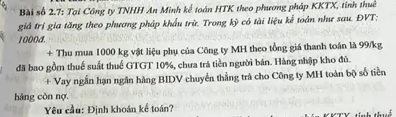 Bài số 2.7:Tại Công ty TNHH An Minh kế toán HTK, theo phương pháp KKTX, tính thuê
giá trị gia tǎng theo phương pháp khẩu trừ. Trong kỳ có tài liệu kế toán như sau. ĐVT:
1000đ.
t
Thu mua 1000 kg vật liệu phụ của Công ty MH theo tổng giá thanh toán là
99/kg
đã bao gồm thuế suất thuế GTGT 10%  chưa trả tiền người bán. Hàng nhập kho đủ.
+ Vay ngắn hạn ngân hàng BIDV chuyển thẳng trả cho Công ty MH toàn bộ số tiền
hàng còn nợ.
Yêu cầu: Định khoản kế toán?