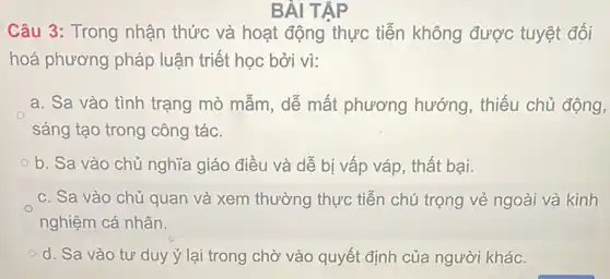 BÀI TAP
Câu 3: Trong nhận thức và hoạt động thực tiễn không được tuyệt đối
hoá phương pháp luận triết học bởi vì:
a. Sa vào tình trạng mò mẫm, dễ mất phương hướng , thiếu chủ động,
sáng tạo trong công tác.
b. Sa vào chủ nghĩa giáo điều và dễ bị vấp váp , thất bại.
c. Sa vào chủ quan và xem thường thực tiễn chú trọng vẻ ngoài và kinh
nghiệm cá nhân.
d. Sa vào tư duy ý lại trong chờ vào quyết định của người khác.