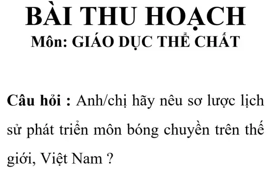 BÀI THU HO ACH
Môn: GIÁO DỤC THẢ CHẤT
Câu hỏi : Anh/chi hãy nêu sơ lược lịch
sử phát triển môn bóng chuyền trên thế
giới,, Việt Nam ?