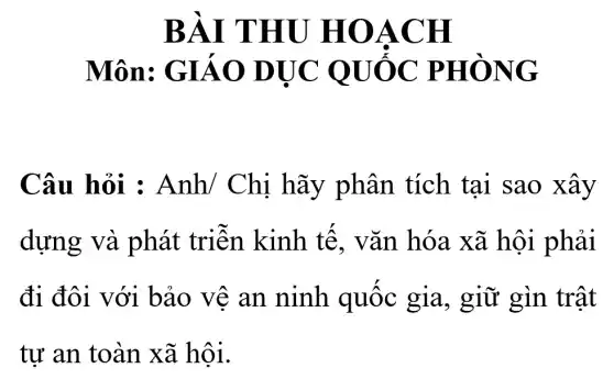 BÀI THU HOACH
Môn:GIÁO DỤC ' OUỐC PHÒNG
Câu hỏi : Anh/ Chi hãy phân tích tai sao xây
dựng và phát triển kinh tế.vǎn hóa xã hội phải
đi đôi với bảo vệ an ninh quốc gia, giữ gìn trật
tư an toàn xã hội.