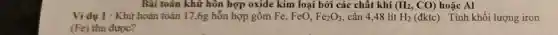 Bài toán khử hôn hợp oxide kim loại bởi các chất khí (H_(2),CO) hoặc Al
Ví dụ 1 : Khử hoàn toàn 17,6g hỗn hợp gồm Fe, FeO, Fe_(2)O_(3) cần 4,48 lít H_(2)(dktc) . Tính khối lượng iron
thu được?