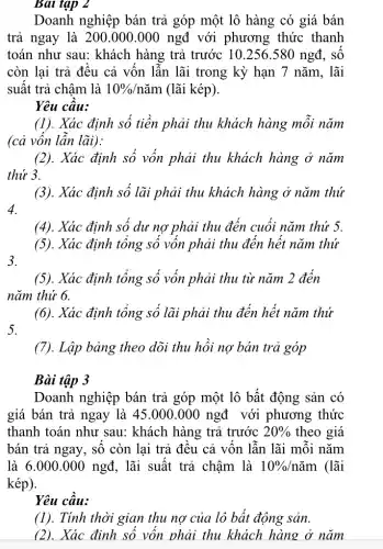 Bài tập 2
Doanh nghiệp bán trả góp một lô hàng có giá bán
trả ngay là 2 :00.000.000 ngđ với phương thức thanh
toán như sau: khách hàng trả trước 10.256.580 ngđ, số
còn lại trả đều cả vốn lẫn lãi trong kỳ hạn 7 nǎm, lãi
suất trả chậm là 10% /ncheck (a)m (lãi kép).
Yêu câu:
(1). Xác định số tiền phải thu khách hàng mỗi nǎm
(cả vốn lần lãi):
(2). Xác định số vốn phải thu khách hàng ở nǎm
thứ 3.
(3). Xác định số lãi phải thu khách hàng ở nǎm thứ
4.
(4). Xác định số dư nợ phải thu đến cuối nǎm thứ 5.
(5). Xác định tổng số vốn phải thu đến hết nǎm thứ
3.
(5). Xác định tổng số vốn phải thu từ nǎm 2 đến
nǎm thứ 6.
(6). Xác định tổng số lãi phải thu đến hết nǎm thứ
(7). Lập bảng theo dõi thu hồi nợ bản trả góp
Bài tập 3
Doanh nghiệp bán trả góp một lô bất động sản có
giá bán trả ngay là 45.000.000 ngđ với phương thức
thanh toán như sau:khách hàng trả trước 20%  theo giá
bán trả ngay, số còn lại trả đều cả vốn lẫn lãi môi nǎm
là 6.000.000 ngđ, lãi suất trả chậm là 10% /ncheck (a)m (lãi
kép).
Yêu cầu:
(1). Tính thời gian thu nợ của lô bất động sản.
(2). Xác định số vốn phải thu khách hàng ở nǎm