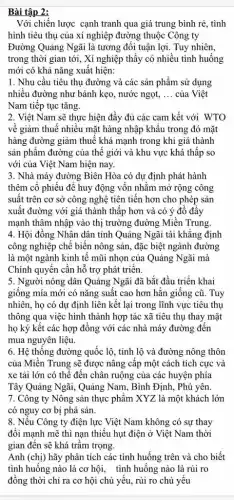 Bài tập 2:
Với chiến lược cạnh tranh qua giá trung bình rẻ, tình
hình tiêu thụ của xí nghiệp đường thuộc Công ty
Đường Quảng Ngãi là tương đối tuận lợi.Tuy nhiên,
trong thời gian tới , Xí nghiệp thấy có nhiều tình huống
mới có khả nǎng xuất hiện:
1. Nhu cầu tiêu thụ đường và các sản phẩm sử dụng
nhiều đường như bánh kẹo, nước ngọt, __ của Việt
Nam tiếp tục tǎng.
2. Việt Nam sẽ thực hiện đầy đủ các cam kết với WTO
về giảm thuế nhiêu mặt hàng nhập khâu trong đó mặt
hàng đường giảm thuế khá mạnh trong khi giá thành
sản phẩm đường của thế giới và khu vực khá thấp so
với của Việt Nam hiện nay.
3. Nhà máy đường Biên Hòa có dự định phát hành
thêm cô phiếu để huy động vôn nhằm mở rộng công
suất trên cơ sở công nghệ tiên tiến hơn cho phép sản
xuất đường với giá thành thấp hơn và có ý đổ đây
mạnh thâm nhập vào thị trường đường Miền Trung
4. Hội đồng Nhân dân tỉnh Quảng Ngãi tái khǎng định
công nghiệp chế biến nông sản, đặc biệt ngành đường
là một ngành kinh tế mũi nhọn của Quảng Ngãi mà
Chính quyền cân hỗ trợ phát triên.
5. Người nông dân Quảng Ngãi đã bắt đầu triển khai
giông mía mới có nǎng suất cao hơn hãn giông cũ. Tuy
nhiên, họ có dự định liên kết lại trong lĩnh vực tiêu thụ
thông qua việc hình thành hợp tác xã tiêu thụ thay mặt
họ ký kết các hợp đồng với các nhà máy đường đến
mua nguyên liệu.
6. Hệ thông đường quốc lộ, tỉnh lộ và đường nông thôn
của Miền Trung sẽ được nâng câp một cách tích cực và
xe tải lớn có thể đến chân ruộng của các huyện phía
Tây Quảng Ngãi, Quảng Nam, Bình Định, Phú yên.
7. Công ty Nông sản thực phẩm XYZ là một khách lớn
có nguy cơ bị phá sản.
8. Nếu Công ty điện lực Việt Nam không có sự thay
đối mạnh mẽ thì nạn thiếu hụt điện ở Việt Nam thời
gian đên sẽ khá trâm trọng.
Anh (chị) hãy phân tích các tình huống trên và cho biết
tình huống nào là cơ hội, tình huống nào là rủi ro
đồng thời chỉ ra cơ hội chủ yếu,rủi ro chủ yếu