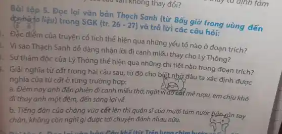 Bài tập 5. Đọc lgi bản Thach Sanh . (từ Bấy cha thông vùng đến
don't do liệu)trong SGK (tr.26-27) và trẻ lời các câu hỏi:
điểm của truyện cổ tích thể hiện qua những yếu t ố nào ở đoan trích?
Visao Thach Sanh dễ dàng nhận lò i đi canh miê u thay cho Lý Thông?
Sư thâm đôc của Lý Thôn g thể hiện gua những chi tiết nào trong đoạn trích?
Giải nghĩa từ cất t trong hai câu sau từ đó cho biết nhờ đâu ta xá c định được
nghĩa của từ cất ở từn g trường hợp:
trường hình th ngǎt nẻ rượu em chịu khó
đi thay anh mộ , đến sáng lại về.
b. Tiếl ng đàn của chàng vừa cất lên thì auân sĩ của mườ i tám nước bun run tay
nông còn nghĩ ai được : tới ch uvên đánh nh