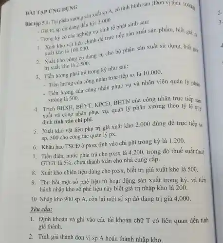 Bài tập 5.1: Tại phân xưởng sản xuất sp A, có tình hình sau (Đơn vị tính:1000đ)
- Giá trị sp dỏ dang đầu kỳ: 3.000
- Trong kỳ có các nghiệp vụ kinh tế phát sinh sau:
1. Xuất kho vật liệu chính để trực tiếp sản xuất sản phẩm, biết giá trị
xuất kho là 100.000.
2. Xuất kho công cụ dụng cụ cho bộ phận sản xuất sử dụng, biết giá
trị xuất kho là 2.500.
3. Tiền lương phải trả trong kỳ như sau:
- Tiền lương của công nhân trực tiếp sx là 10.000.
- Tiền lương của công nhân phục vụ và nhân viên quản lý phân
xưởng là 500.
4. Trích BHXH.BHYT, KPCĐ,BHTN của công nhân trực tiếp sản
xuất và công nhân phục vụ, quản lý phân xưởng theo tỷ lệ quy
định tính vào chi phí.
5. Xuất kho vật liệu phụ trị giá xuất kho 2.000 dùng để trực tiếp sx
sp, 500 cho công tác quản lý px.
6. Khấu hao TSCĐ ở pxsx tính vào chi phí trong kỳ là 1.200
7. Tiền điện, nước phải trả cho pxsx là 4.200, trong đó thuế suất thuế
GTGT là 5% 
, chưa thanh toán cho nhà cung cấp.
8. Xuất kho nhiên liệu dùng cho pxsx, biết trị giá xuất kho là 500.
9. Thu hồi một số phế liệu từ hoạt động sản xuất trong kỳ , và tiến
hành nhập kho số phế liệu này biết giá trị nhập kho là 200.
10. Nhập kho 900 sp A, còn lại một số sp dở dang trị giá 4.000 .
Yêu cầu:
1. Định khoản và ghi vào các tài khoản chữ T có liên quan đến tính giá thành.
BÀI TẬP ỨNG DUNG
2. Tính giá thành đơn vị sp A hoàn thành nhập kho.