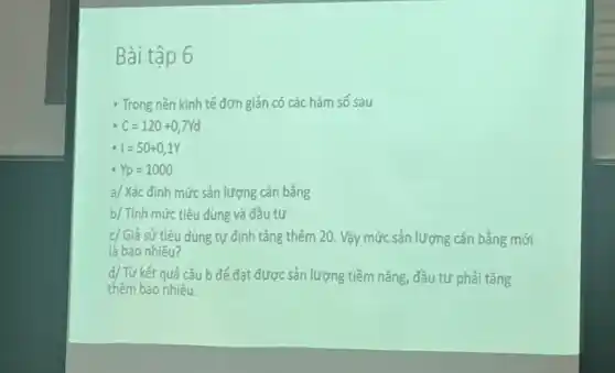 Bài tập 6
- Trong nền kinh tế đơn giản có các hàm số sau
C=120+0,7Yd
I=50+0,1Y
Yp=1000
a/ Xác định mức sản lượng cân bằng
b/ Tính mức tiêu dùng và đầu tư
c/ Giả sử tiêu dùng tự định tǎng thêm 20. Vậy mức sản lượng cân bằng mới
là bao nhiêu?
d/ Từ kết quả câu b để đạt được sản lượng tiềm nǎng, đầu tư phải tǎng
thêm bao nhiêu.