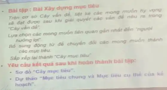 Bài tập : Bàl Xây dựng mục tiêu
Trên cơ sở Cây vấn đề, liệt kê các mong muốn hy vong
sẽ đạt được sau khi giải quyết các vấn đề nêu ra trong
"Cây vấn đè".
Lựa chọn các mong muốn liên quan gần nhất đến "người
hướng lợi".
Bố sung động từ để chuyến đồi các mong muốn thành
các mục tiêu.
Sắp xếp lại thành "Cây mục tiêu"
Yêu cầu kết quả sau khi hoàn thành bàl tập:
- Sơ đồ "Cây mục tiêu".
Dư thảo "Mục tiêu chung và Mục tiêu cụ thể của kế
hoach".