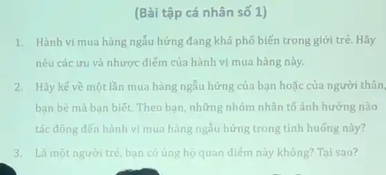 (Bài tập cá nhân số 1)
1. Hành vi mua hàng ngẫu hứng đang khá phổ biến trong giới trẻ. Hãy
nêu các ưu và nhược điểm của hành vi mua hàng này.
2. Hãy kể về một lần mua hàng ngẫu hứng của bạn hoặc của người thân,
bạn bè mà bạn biết. Theo bạn những nhóm nhân tố ảnh hưởng nào
tác động đến hành vi mua hàng ngẫu hứng trong tình huống này?
3. Là một người trẻ, bạn có ủng hộ quan điểm này không? Tại sao?