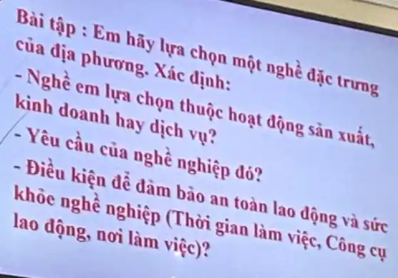 Bài tập : Em hãy lựa chọn một nghề dặc trưng
của địa phương . Xác định:
- Nghề em lựa chọn thuộc hoạt dộng sản xuất,
kinh doanh hay dịch vụ?
- Yêu cầu của nghề nghiệp đó?
- Điều kiện để đảm bảo an toàn lao động và sức
khỏe nghế nghiệp (Thời gian làm việc, Công cụ
lao động, nơi làm việc)?