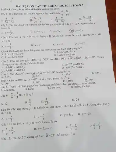 BÀI TÀP ÔN TÀP THI GIỮA HOC Kì IIT OÁN 7
PHÀN I.Câu trắc nghiện nhiều phươn g án lực chọn.
Câu 1. Ti lệ thức nào sau đây không được lập từ ti lệ thức (4)/(9)=(24)/(54)
A. (4)/(24)=(9)/(54)
B (54)/(24)=(9)/(4)
(4)/(54)=(9)/(24)
D. (24)/(4)=(54)/(9)
Câu 2.Cho đai lượng y ti lệ thuận với đai lượng x theo hệ số tỉ lê k=-2 . Công thức tính y
theo x là
A. y=(x)/(-2)
B. xcdot y=-2
C. y=2x
(D) y=-2x
Câu 3.Cho biết x và y là hai đại lượng ti lệ nghịch.Khi
x=6 thì y=9
. Giá trị của x khi
y=3 là
A. x=(9)/(2)
B. x=2
C. x=18
D. dot (x)=12
Câu 4. Bộ ba độ dài đoạn thẳng nào sau đây không tạo thành một tam giác?
B. 2 cm,4 cm, 5 cm;
A. 2 cm,3 cm, 5 cm;
D. 3 cm 4cm:5 cm.
C. 3 cm,4 cm,6 cm:
Câu 5.Cho hai tam giác ABC và DEF có
AB=DE;hat (ABC)=hat (DEF);BC=EF . Trong
khẳng định sau,khǎng định nào là sai?
B. Delta ACB=Delta DFE
A. Delta ABC=Delta DEF
D. Delta BAC=Delta EDF
C. Delta ABC=Delta DFE :
Câu 6.Cho Delta KLM cân tại K có hat (K)=116^circ  Số đo của hat (M) là
A. 58^circ  :
32^circ 
C. 116^circ 
D. 34^circ 
Câu 7.Cho Delta ABC có hat (A)=62^circ  và hat (B)=48^circ  . Số đo của hat (C) là
110^circ 
(D) 90^circ 
B. 80^circ 
A. 70^circ  :
Câu 8.Trong một tam giác, tổng độ dài hại cạnh bắt kì bao giờ cũng
__ cạnh còn lại.
A. nhỏ hơn;
B. bằng;
(C) lớn hơn;
D. không lớn hơn.
Câu 9. (a)/(9)=(4)/(3) thì a bằng ?
D. 24
B. (9)/(4)
C. (4)/(27)
A. 12;
Câu 10.Cho đại lượng y tỉ lệ nghịch với đại lượng x theo hệ số tỉ lệ
k=5 . Công thức tính y
theo x là
A. y=(x)/(5)
B. y=(5)/(x)
C. y=5x
D. y=-5x
Câu 11.Cho biết x và y tỉ lệ với 2 và 3 Ta có :
C. (x)/(3)=(y)/(2)
D. (x)/(2)=(y)/(3)
A. (x)/(y)=(3)/(2)
B. x=2,y=3
Câu 12.Cho Delta ABC vuông tại A có
hat (B)=52^circ  . Số đo của
hat (C)
là