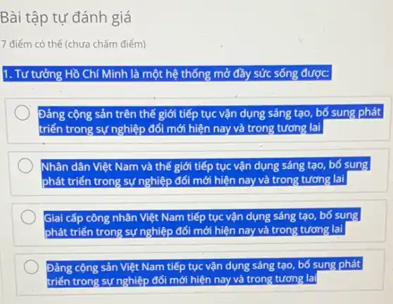 Bài tập tự đánh giá
7 điểm có thể (chưa chấm điểm)
1. Tư tưởng Hồ Chí Minh là một hệ thống mở đầy sức sống được:
Đảng cộng sản trên thế giới tiếp tục vận dụng sáng tạo bổ sung phát
triển trong sự nghiệp đổi mới hiện nay và trong tương lai
Nhân dân Việt Nam và thế giới tiếp tục vận dụng sáng tạo, bố sung
phát triển trong sự nghiệp đối mới hiện nay và trong tương lai
Giai cấp công nhân Việt Nam tiếp tục vận dụng sáng tạo bố sung
nghiệp đối mới hiện nay và trong tương lai
Đảng cộng sản Việt Nam tiếp tục vận dụng sáng tạo, bố sung phát
triển trong sự nghiệp đối mới hiện nay và trong tương lai