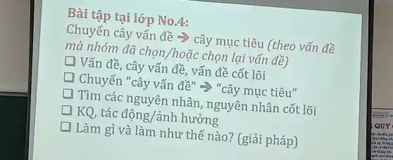 Bài tập tại lớp No.4:
Chuyển cây vấn đề >> cây muc tiêu (theo vấn đề
mà nhóm đã chọn/hoặc chon lai vấn đề)
square  Vấn đề , cây vấn đề, vấn đề cốt lõi
Chuyển "cây vấn đề" =>"cây mục tiêu"
Tìm các nguyên nhân , nguyên nhân cốt lõi
KQ, tác động/ảnh h hưởng
Làm gì và làm như thế nào?(giải pháp)