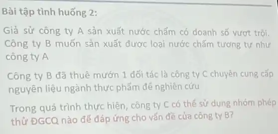 Bài tập tình huống 2:
Giả sử công ty A sản xuất nước chấm có doanh số vượt trội.
Công ty B muốn sản xuất được loại nước chấm tương tự như
công ty A
Công ty B đã thuê mướn 1 đối tác là công ty C chuyên cung cấp
nguyên liệu ngành thực phẩm để nghiên cứu
Trong quá trình thực hiện, công ty C có thể sử dụng nhóm phép
thử ĐGCQ nào để đáp ứng cho vấn đề của công ty B?