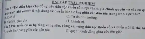 BÀI TẬP TRẮC NGHIỆM
Câu 1. "Tạo điều kiện cho đồng bào dân tộc thiểu số được tham gia chính quyền và các cơ q
quyền lực nhà nước ' là nội dung về quyền bình đẳng giữa các dân tộc trong lĩnh vực nào?
A. Kinh tế.
C. Tự do tín ngưỡng.
B. Vǎn hóa, giáo dụC.
D. Chính tri.
Câu 2. Phát triển cơ sở hạ tầng vùng sâu, vùng xa, vùng dân tộc thiểu số và miền núi là thể hi
A. quyền bình đẳng giữa các dân tộC.
C. quyền bình đẳng giữa các tôn giáo.