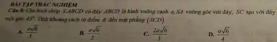 BÀI TẬP TRẢC NGHIỆM
Câu 9: Cho hình chóp S.ABCD có đáy ABCD là hình vuông cạnh a,SA vuông góc với đáy, SC tạo với đáy
một góc 45^circ  Tính khoảng cách từ điểm B đến mặt phẳng (SCD)
A. (asqrt (6))/(3)
B. (asqrt (6))/(2)
C. (2asqrt (6))/(3)
D. (asqrt (6))/(4)