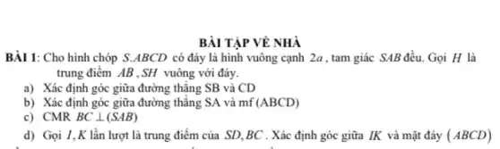 BÀI TẬP VỀ NHÀ
BÀI 1: Cho hình chóp S.ABCD có đáy là hình vuông cạnh 2a , tam giác SAB đều. Gọi H là
trung điểm AB .SH vuông với đáy.
a) Xác định góc giữa đường thǎng SB và CD
b) Xác định góc giữa đường thẳng SA và mf (ABCD)
c) CMR BCbot (SAB)
d) Gọi I,K lần lượt là trung điểm của SD,BC . Xác định góc giữa IK và mặt đáy (ABCD)