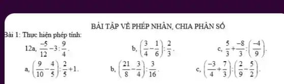 BÀI TẬP VỀ PHÉP NHẬN, CHIA PHÂN SỐ
Bài 1: Thực hiện phép tính:
12a. (-5)/(12)-3:(9)/(4)
b ((3)/(4)-(1)/(6)):(2)/(3)
C (5)/(3)+(-8)/(3):((-4)/(9))
a ((9)/(10)-(4)/(5)):(2)/(5)+1
b ((21)/(8)-(3)/(4)):(3)/(16)
C ((-3)/(4)+(7)/(3)):((2)/(9)-(5)/(2))