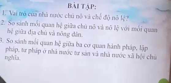 BÀI TẬP:
1. Vai trò của nhà nước chủ nô và chế độ nô lệ?
2. So sánh môi quan hệ giữa chủ nô và nô lệ với mối quan
hệ giữa địa chủ và nông dân.
5. So sánh mối quan hệ giữa ba cơ quan hành pháp, lập
pháp, tư pháp ở nhà nước tư sản và nhà nước xã hội chủ
nghĩa.