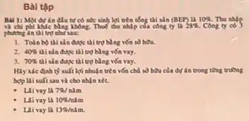 Bài tập
Bal 1: Một dự án đầu tư có sốc sinh lợi trên tổng thi sản (BEP) là 10% . Thu nhập
và chi phi LMc Ning Không Thuế thu nhập của công ty 13 28% . Công ty có 3
phương án thì trọ như sau:
1. Toàn bothi sản được tài trụ bằng vốn số hữu.
2. 40%  thì sản được thì trụ bằng vốn vay.
3. 70%  thì sản được tài trụ bằng vốn vay.
Hiy xic dinh t) suft lợi nhuận trên vốn chủ số hữu của dự án trong từng trường
hop lii suft sau và cho nhận xét
- Lilivay la 7% /ncheck (m)m
Livay la 10% /ncheck (m)m
Lai vay la 13% /mam.