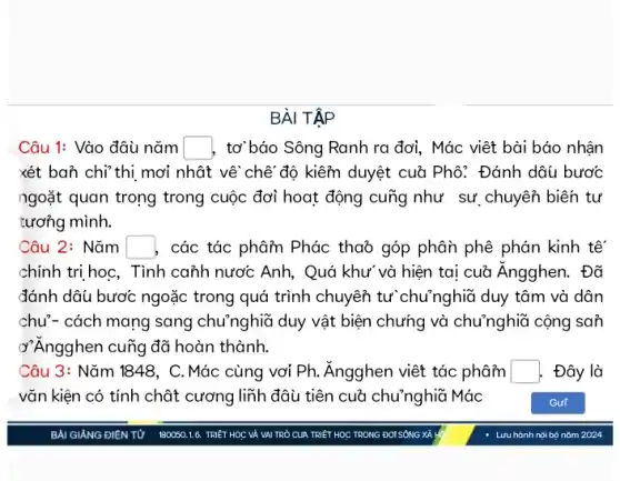 BÀI TẬP
Câu 1: Vào đâu nǎm square  , tơ báo Sông Ranh ra đơi, Mác viết bài báo nhận
xét ban chi*thi mơi nhật về chế độ kiểm duyệt cuở Phô: Đánh dâu bước
ngoặt quan trong trong cuộc đơi hoạt động cung như sự chuyển biên tự
tương mình.
Câu 2: Nǎm square  , các tác phâm Phác thaỏ góp phân phê phán kinh tế
chính trị học, Tình canh nước Anh, Quá khư và hiện tại cuǎ Ăngghen. Đã
đánh dâu bươc ngoặc trong quá trình chuyển tư chu7nghĩa duy tâm và dân
chu'- cách mang sang chu'nghĩa duy vật biện chưng và chu'nghiã cộng san
ở"Angghen cung đã hoàn thành.
Câu 3: Nǎm 1848, C. Mác cùng vơi Ph. Ăngghen viết tác phâm square  Đây là
vǎn kiện có tính chật cương liĩh đâu tiên cuã chu'nghiã Mác