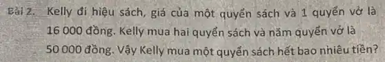 Bài2. Kelly đi hiệu sách, giá của một quyển sách và 1 quyển vở là
16 000 đồng. Kelly mua hai quyển sách và nǎm quyển vở là
50000 đồng. Vậy Kelly mua một quyển sách hết bao nhiêu tiền?