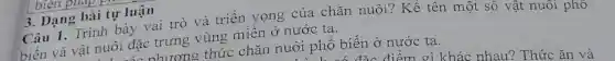 biệ
3. Dạng bài tự luận
Câu 1. Trình bày vai trò và triển vọng của chǎn nuôi? Kể tên một số vật nuôi phô
biến và vật nuôi đặc trưng vùng miền ở nước ta.
shương thức chǎn nuôi phổ biến ở nước ta.