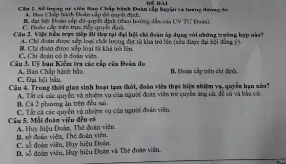 ĐỀ BÀI
Câu 1. Số lượng uỷ viên Ban Chấp hành Đoàn cấp huyện và tương đương do
A. Ban Chấp hành Đoàn cấp đó quyết định.
B. đại hội Đoàn cấp đó quyết định (theo hướng dẫn của UV TƯ Đoàn).
C. Đoàn cấp trên trực tiếp quyết định.
Câu 2. Việc bầu trực tiếp Bí thư tại đại hội chi đoàn áp dụng với những trường hợp nào?
A. Chi đoàn được xếp loại chất lượng đạt từ khá trở lên (nếu được đại hội đồng ý).
B. Chi đoàn được xếp loại từ khá trở lên.
C. Chi đoàn có ít đoàn viên.
Câu 3. Uỷ ban Kiểm tra các cấp của Đoàn do
A. Ban Chấp hành bầu.
B. Đoàn cấp trên chi định.
C. Đại hội bầu.
Câu 4. Trong thời gian sinh hoạt tạm thời,, đoàn viên thực hiện nhiệm vụ , quyền hạn nào?
A. Tất cả các quyền và nhiệm vụ của người đoàn viên trừ quyền ứng cử, đề cử và bầu cử.
B. Cả 2 phương án trên đều sai.
C. Tất cả các quyền và nhiệm vụ của người đoàn viên.
Câu 5. Mỗi đoàn viên đều có
A. Huy hiệu Đoàn, Thẻ đoàn viên.
B. số đoàn viên,Thẻ đoàn viên.
C. số đoàn viên,Huy hiệu Đoàn.
D. số đoàn viên,Huy hiệu Đoàn và Thẻ đoàn viên.