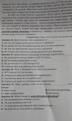 billion in 2022 The industry is expected to grow at a rate of
17.5%  through
popularity of events like the Olympic Games the NBA, and the FIFA World
contributed to this growth . While these events have economic short-term ben
area, they can be a catalyst for longer-term tourism development opportunities.
In 2004,the World Tourism Organisation (WTO) and the Internation
Committee (IOC)issued a joint statement that illustrates the strong dynamic bet
and tourism "Tourism and sports are interrelated and complementary . Sr
professional.amateur or leisure activity - involves a considerable amount of t
play and compete in different destinations and countries. Major sporting ever
the Olympic Games, football and rugby championships and auto racing ha
powerful tourism attractions in themselves -making a very positive contrib
tourism image of the host destination".
(Adapted from : https://www .sports -management-d
Question 26.Sports tourism is the combination of __ .
A. the love for nature and the passion for new experiences
B. the passion for new destinations and the desire for new experiences
C. the love for sports and the desire for new experiences
D. the love for new experiences and the passion for new destination
Question 27.Sports tourism is becoming increasingly popular due to __
A. the global sports tourism market of 587.87 billion
B. the increasing popular sports events
C. the growth rate of 17.5%  through 2023
D. economic short-term and long-term benefits
Question 28 . What is illustrated in the 2004 joint statement?
A. WTO and the IOC are dynamiC.
B. Tourism and sports are unrelated but supplementary.
C. Tourism and sports are one and the same.
D. Tourism and sports are interrelated and complementary.
Question 29.Major sporting events do not include __ ,acc
passage.
A. horse racing
B. football championships
C. rugby championships
D. auto racing
Question 30 . What is meant by powerful tourist attractions?
A. The destinations are economic powers.
B. The host destinations are rich.
C. The host nations are enhanced with a tourism image.