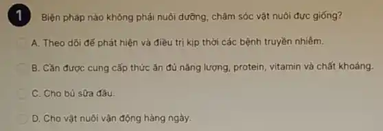 Biện pháp nào không phải nuôi dưỡng, chǎm sóc vật nuôi đực giống?
A. Theo dõi đế phát hiện và điều trị kịp thời các bệnh truyền nhiềm.
B. Cần được cung cấp thức ǎn đủ nǎng lượng, protein, vitamin và chất khoáng.
C. Cho bú sữa đầu
D. Cho vật nuôi vận động hàng ngày.