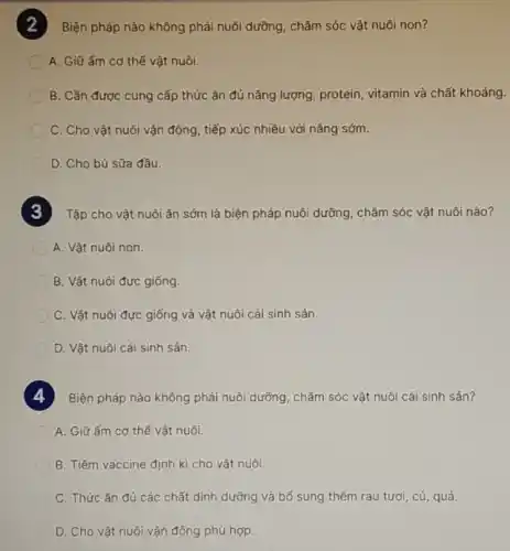 ) Biện pháp nào không phải nuôi dưỡng, chǎm sóc vật nuôi non?
A. Giữ ấm cơ thế vật nuôi.
B. Cần được cung cấp thức ǎn đủ nǎng lượng, protein vitamin và chất khoáng.
C. Cho vật nuôi vận động, tiếp xúc nhiều với nắng sớm.
D. Cho bú sữa đầu.
Tập cho vật nuôi ǎn sớm là biện pháp nuôi dưỡng, chǎm sóc vật nuôi nào?
A. Vật nuôi non.
B. Vật nuôi đực giống
C. Vật nuôi đực giống và vật nuôi cái sinh sản.
D. Vật nuôi cái sinh sản.
Biện pháp nào không phải nuôi dưỡng, chǎm sóc vật nuôi cái sinh sán?
A. Giữ ấm cơ thế vật nuôi.
B. Tiêm vaccine định kì cho vật nuôi
C. Thức ǎn đủ các chất dinh dưỡng và bố sung thêm rau tươi, cú, quả.
D. Cho vật nuôi vận động phù hợp.