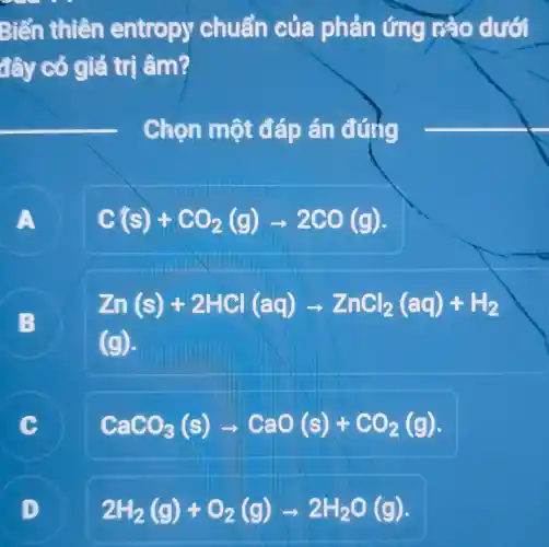 Biến thiên entropy chuẩn của phản ứng nào dưới
đây cỏ giá trị âm?
Chọn một đáp án đúng
A
C(s)+CO_(2)(g)arrow 2CO(g)
B
Zn(s)+2HGl(aq)arrow ZnCl_(2)(aq)+H_(2)
(g)
C
CaCO_(3)(s)arrow CaO(s)+CO_(2)(g)
2H_(2)(g)+O_(2)(g)arrow 2H_(2)O(g)