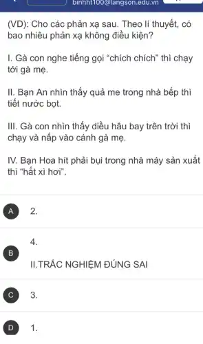 binht100@langsor .edu.vn
(VD): Cho các phản xạ sau. Theo lí thuyết, có
bao nhiêu phản xạ không điều kiện?
I. Gà con nghe tiếng gọi "chích chích" thì chạy
tới gà mẹ.
II. Bạn An nhìn thấy quả me trong nhà bếp thì
tiết nước bọt.
III. Gà con nhìn thấy diều hâu bay trên trời thì
chạy và nấp vào cánh gà mẹ.
IV. Bạn Hoa hít phải bụi trong nhà máy sản xuất
thì "hắt xì hơi".
A ) 2.
4.
B )
II.TRẮC NGHIỆM ĐÚNG SAI
C ) 3.
D 1.