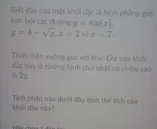 Biết đáy của một khối đặc là hình phẳng giới
hạn bởi các đường y=sin(x)
y=4-sqrt (x),x=2 và x=7.
Thiết diện vuông góc với trục Ox của khối
đặc này là những hình chữ nhật có chiều cao
là 2x.
Tích phân nào dưới đây tính thể tích của
khối đặc này?