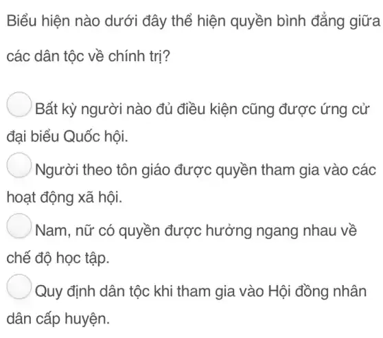 Biểu hiện nào dưới đây thể hiện quyền bình đẳng giữa
các dân tộc về chính trị?
Bất kỳ người nào đủ điều kiện cũng được ứng cử
đại biểu Quốc hội.
) Người theo tôn giáo được : quyền tham gia vào các
hoạt động xã hôi.
) Nam, nữ có quyền được hưởng ngang nhau về
chế độ học tập.
Quy định dân tộc khi tham gia vào Hội đồng nhân
dân cấp huyện.