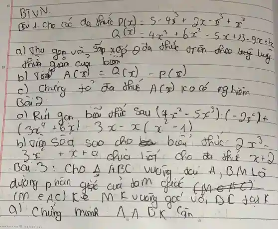 BIVIV.
Bui 1. Cho các da thu'c D(x)=5-4 x^3+2 x-x^3+x^2 
[
Q(x)=4 x^3+6 x^2-5 x+15-9 x+2 x
]
a) Thu gon và, sáp xép oda thúc trên thoo luy thua gian cua bien
b) operatorname(sion) A(x)=Q(x),-P(x) 
c) Chứng to' da thué A(x) ko có nghièm Bai 2 :
a) Rút gon bia thic sau (4 x^2-5 x^3):(-2 x^2)+ (3 x^4+6 x) cdot 3 x-x(x^2-1) 
b) oim sóa soo cho bren thic 2 x^3- 3 x^2+x+a chia lié cho da thic x+2 Bai 3: Cho triangle A B C vuing tai A, B M La diong phän gisc cua daim gicé (M) (M in A C) K e^2 M K vuong goc' voi D C tai K a) Chuing minh triangle A BK Cain