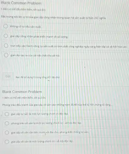 Blank Common Problem
1 điểm có thể (đã chấm điểm, kết quả ẩn)
Đǎc trung nói lên vị trí của giai cấp công nhân trong quan hệ sản xuất tư bản chú nghĩa
không có tư liệu sản xuất.
giai cấp công nhân phát triển manh về số lượng.
trực tiếp vận hành công cụ sản xuất có tính chất công nghiệp ngày càng hiện đại và xã hội hóa cao.
giai cap tao ra của cải vật chất cho xã hội.
Gửi
Blank Common Problem
1 điểm có thể (đã chấm điểm, kết quả ẩn)
Phong trào đấu tranh của giai cấp vô sản vào những nǎm 30,40 của thế kỷ XIX chứng tỏ rằng.
giai cấp tư sản là một lực lượng chính trị độc lập.
phong trào vô sản là một lực lượng chính trị - xã hội độc lập.
giai cấp vô sản cần liên minh với địa chủ, phong kiến chống tư sản.
giai cấp vô sản là một lượng chính trị - x= hội độc lập.
Ban đã sử dung O trong tổng số 1 làn thứ