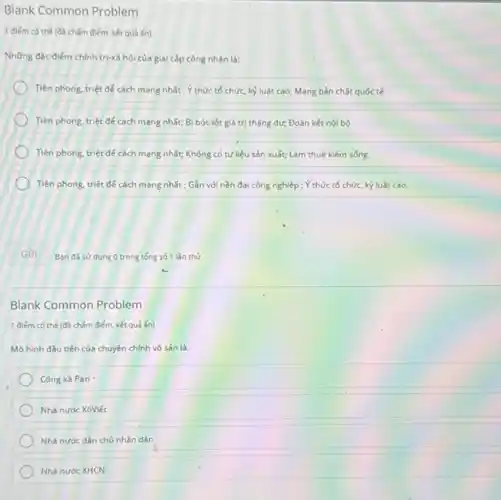 Blank Common Problem
1 điểm có thể (đã chấm điểm, kết quả án)
Những đắc điểm chính trị-xã hội của giai cấp công nhân là:
Tiên phong, triệt để cách mang nhất ; Y thức tổ chức, kỳ luật cao; Mang bản chất quốc tế
Tiên phong, triệt để cách mạng nhất; Bị bóc lột giá trị thặng dư; Đoàn kết nội bộ
Tiên phong, triệt để cách mạng nhất; Không có tư liệu sản xuất; Làm thuê kiếm sóng
Tiên phong, triệt để cách mạng nhất ; Gần với nền đại công nghiệp ; Ý thức tổ chức, kỷ luật cao.
Gửi
Blank Common Problem
1 điếm có thế (đã chấm điểm, kết quả án)
Mô hình đầu tiên của chuyên chính vô sản là:
Công xã Pari
Nhà nước XôViết
Nhà nước dân chủ nhân dân
Nhà nước XHCN
Ban đã sư dụng 0 trong tổng số 1 lần thứ