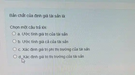 Bản chất của định giá tài sản là:
Chọn một câu trả lời:
a. Ước tính giá trị của tài sản
b. Ước tính giá cả của tài sản
c. Xác định giá trị phi thị trường của tài sản
d. Xác định giá trị thị trường của tài sản