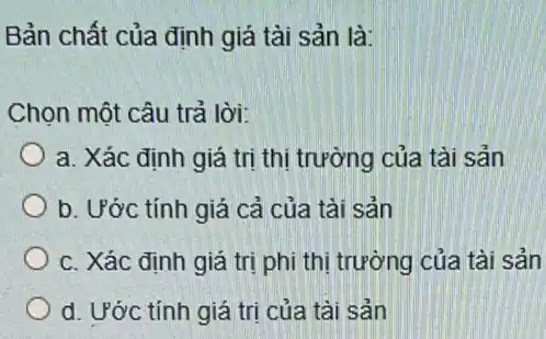 Bản chất của định giá tài sản là:
Chọn một câu trả lời:
a. Xác định giá trị thị trường của tài sản
b. Ước tính giá cả của tải sản
c. Xác định giá trị phi thị trường của tài sản
d. Ước tính giá tri của tài sản