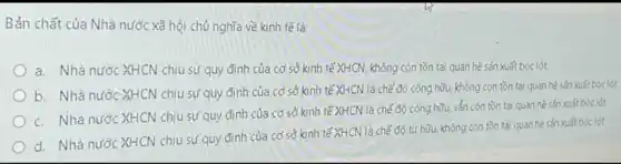 Bản chất của Nhà nước xã hội chủ nghĩa về kinh tế là:
a. Nhà nước XHCN chịu sự quy định của cơ sở kinh tế XHCN, không còn tồn tai quan hệ sản xuất bóc lột.
b. Nhà nước XHCN chịu sự quy định của cơ sở kinh tế XHCN là chế độ công hữu, không còn tồn tai quan hệ sản xuất bóc lột
c. Nhà nước XHCN chịu sự quy định của cơ sở kinh tế XHCN là chế độ công hữu, vẫn còn tồn tại quan hệ sản xuất bóc lột
d. Nhà nước XHCN chịu sự quy định của cơ sở kinh tế XHCN là chế độ tư hữu, không còn tồn tai quan hệ sản xuất bóc lột