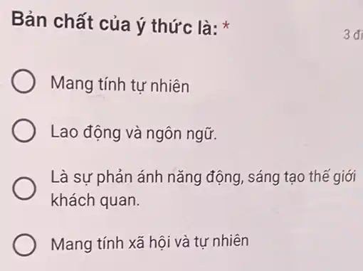 Bản chất của ý thức là:
Mang tính tự nhiên
Lao động và ngôn ngữ.
Là sự phản ánh nǎng động, sáng tạo thế giới
khách quan.
Mang tính xã hội và tư nhiên
3đi