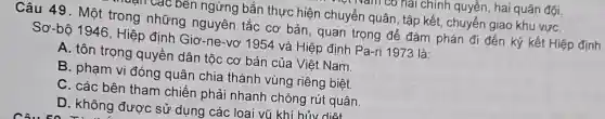 bên ngừng bắn thực hiện chuyển quân . tập kết, chuyển giao khu vựC.
Câu 49 . Một trong những nguyên tắc cơ bản, quan trọng để đàm phán đi đến ký kết Hiệp định
Sơ-bộ 1946 , Hiệp định Giơ -ne-vơ 1954 và Hiệp định Pa-ri 1973 là:
A. tôn trong quyền dân tộc cơ bản của Việt Nam.
B. pham vi đóng quân chia thành vùng riêng biệt.
C. các bên tham chiến phải i nhanh chóng rút quân.
D. không đươc sử dụng các loai vũ khí hủv diệt