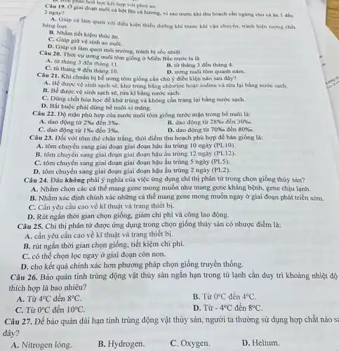 Bốn phân hoá học kết hợp với phơi ao.
Câu 19. Ở giai đoạn nuôi cá bột lên cá hương, vì sao trước khi thu hoạch cần ngừng cho cá ǎn 1 đến
2 ngày?
A. Giúp cá làm quen với điều kiện thiếu dưỡng khí trước khi vận chuyển, tránh hiện tượng chết
hàng loạt.
B. Nhằm tiết kiệm thức ǎn.
C. Giúp giữ vệ sinh ao nuôi.
D. Giúp cá làm quen môi trường, tránh bị sốc nhiệt.
Câu 20. Thời vụ ương nuôi tôm giống ở Miền Bắc nước ta là
A. từ tháng 3 đến tháng 11.
C. từ tháng 9 đến tháng 10.
B. từ tháng 3 đến tháng 4.
D. ương nuôi tôm quanh nǎm.
Câu 21. Khi chuẩn bị bể ương tôm giống cần chú ý điều kiện nào sau đây?
A. Bề được vệ sinh sạch sẽ, khử trùng bằng chlorine hoặc iodine và rừa lại bằng nước sạch.
B. Bể được vệ sinh sạch sẽ, rửa kĩ bằng nước sạch.
C. Dùng chất hóa học để khử trùng và không cần tráng lại bằng nước sạch.
D. Bắt buộc phải dùng bể nuôi xi mǎng.
Câu 22. Độ mặn phù hợp của nước nuôi tôm giống nước mặn trong bể nuôi là:
A. dao động từ 2% o đến 3% 
B. dao động từ 28%  đến 30% 
C. dao động từ 1% o đến 3% 
D. dao động từ 70%  đến 80% 
Câu 23. Đối với tôm thẻ chân trắng,thời điểm thu hoạch phù hợp để bán giống là:
A. tôm chuyển sang giai đoạn giai đoạn hậu ấu trùng 10 ngày (PL10)
B. tôm chuyển sang giai đoạn giai đoạn hậu ấu trùng 12 ngày (PL12)
C. tôm chuyển sang giai đoạn giai đoạn hậu ấu trùng 5 ngày (PL5)
D. tôm chuyển sang surprising hậu ấu trùng 2 ngày (PL2)
Câu 24. Đâu không phải ý nghĩa của việc ứng dụng chỉ thị phân tử trong chọn giống thủy sản?
A. Nhằm chọn các cá thể mang gene mong muốn như mang gene kháng bệnh, gene chịu lạnh.
B. Nhằm xác định chính xác những cá thể mang gene mong muốn ngay ở giai đoạn phát triển sớm.
C. Cần yêu cầu cao về kĩ thuật và trang thiết bị.
D. Rút ngắn thời gian chọn giống, giảm chi phí và công lao động.
Câu 25. Chỉ thị phân tử được ứng dụng trong chọn giống thủy sản có nhược điểm là:
A. cần yêu cầu cao về kĩ thuật và trang thiết bị.
B. rút ngắn thời gian chọn giống, tiết kiệm chi phí.
C. có thể chọn lọc ngay ở giai đoạn còn non.
D. cho kết quả chính xác hơn phương pháp chọn giống truyền thống.
Câu 26. Bảo quản tinh trùng động vật thủy sản ngǎn hạn trong tủ lạnh cần duy trì khoảng nhiệt độ
thích hợp là bao nhiêu?
A. Từ 4^circ C đến 8^circ C
B. Từ 0^circ C đến 4^circ C
C. Từ 0^circ C đến 10^circ C
D. Từ -4^circ C đến 8^circ C
Câu 27. Để bảo quản dài hạn tinh trùng động vật thủy sản, người ta thường sử dụng hợp chất nào s
đây?
A. Nitrogen lỏng.
B. Hydrogen.
C. Oxygen.
D. Helium.