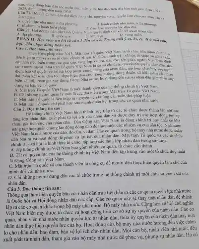 bản, vùng đồng bào dân tộc miền núi, biên giới, hải đảo trên địa bàn tỉnh giai đoạn
2021- 2025, định hướng đến nǎm 2030.
Câu 71. Hội đồng nhân dân đại diện cho ý chí, nguyện vọng, quyền làm chủ của nhân dân và
là cơ quan
A. quyền lực nhà nước ở địa phương.
B. hành chính nhà nước ở địa phương.
D. đảm bảo ngu ên tắc dân chủ.
C. tổ chức thi hành hiến pháp.
Câu 72. Hội đồng nhân dân tỉnh Quảng Ninh quyết định các vấn đề quan trọng của
A. địa phương.
B. quốc gia.
C. khu vựC.
D. vùng miền.
PHAN II: Học viên trả lời từ câu 1 đến câu 6. Trong mỗi ý a), b), c), d)ở mỗi câu,
học viên chọn đúng hoặc sai.
Câu 1. Đọc thông tin sau:
Theo Hiến pháp nǎm 2013, Mặt trận Tổ quốc Việt Nam là tổ chức liên minh chính tri.
liên hiệp tự nguy<èn của tổ chức chính trị, các tổ chức chính trị - xã hội , tổ chức xã hội và các
cá nhân tiêu biểu trong các giai cấp tầng lớp xã hội,dân tộc, tôn giáo , người Việt Nam định
cư ở nước ngoài . Mặt trận Tổ quốc Việt Nam là cơ sở chính trị của chính quyền nhân dân; đai
diện, bảo vệ quyền và lợi ích hợp pháp, chính đáng của nhân dân:tập hợp, phát huy sức manh
đại đoàn kết toàn dân tộc, thực hiện dân chủ, tǎng cường đồng thuận xã hội; giám sát , phản
biện xã hội; tham gia xây dựng Đảng . Nhà nước, hoạt động đối ngoại nhân dân góp phần xây
dựng và bảo vệ Tổ quốC.
A. Mặt trận Tổ quốc Việt Nam là một thành viên của hệ thống chính trị Việt Nam.
B. Chỉ những người quản lý mới là các đại biểu trong Mặt trận Tổ quốc Việt Nam.
C. Mặt trận Tố quốc là liên hiệp tự nguyện nên không cần tuân thủ pháp luật.
D. Mặt trận Tổ quốc chỉ phát huy sức mạnh đoàn kết trong các cơ quan nhà nướC.
Câu 2. Đọc thông tin sau:
Hệ thống chính Việt Nam hình thành trực tiếp từ các tổ chức được thành lập bởi các
tầng lớp nhân dân, xuất phát từ lợi ích của nhân dân và được duy trì các hoạt động bởi sự
tham gia tích cực của nhân dân.. Đản Cộng sản Việt Nam là đảng chính trị duy nhất có khả
nǎng tập hợp quần chúng lao động đông đảo để thực hiện các nhiệm vu của dân tộC. Nhà nước
Việt Nam là nhà nước của dân, do dân, vì dân. Các cơ quan trong bộ máy nhà nước được nhân
dân bầu ra và hoat động để phục vụ lợi ích của nhân dân . Mặt trận Tổ quốc và các tổ chức
chính trị - xã hội là hình thức tô chức, tập hợp các tầng lớp nhân dân trong cả nướC.
A. Hệ thống chính trị Việt Nam bao gồm nhiều cơ quan, tổ chức cấu thành.
B. Tất cả quyền lực của hệ thống chính trị Việt Nam đều tập trung vào một tổ chức duy nhất
là Đảng Cộng sản Việt Nam.
C. Mặt trận Tổ quốc và các thành viên là công cụ để người dân thực hiện quyền làm chủ của
mình đối với nhà nướC.
D. Chỉ những người đứng đầu các tổ chức trong hệ thống chính trị mới chịu sự giám sát của
nhân dân.
Câu 3. Đọc thông tin sau:
Thông qua thực hiện quyền bầu cử, nhân dân trực tiếp bầu ra các cơ quan quyền lực nhà nước
là Quốc hội và Hội đồng nhân dân các cấp . Các cơ quan này sẽ thay mặt nhân dân để : thành
lập ra các cơ quan khác trong bộ máy nhà nướC. Bộ máy nhà nước Cộng hòa xã hội chủ nghĩa
Việt Nam hiện nay được tô chức và hoạt động trên cơ sở sự ủy quyền của nhân dân . Các cơ
quan, nhân viên nhà nước nhận quyền lực từ nhân dân , thừa ủy quyền của nhân dân ,thay mặt
nhân dân thực hiện quyền lực của họ. Hoạt động của bộ máy nhà nước hướng đến việc chǎm
lo cho nhân dân, bảo đảm , bảo vệ lợi ích cho nhân dân . Mọi cán bộ.nhân viên nhà nước đều
xuất phát từ nhân dân, tham gia vào bộ máy nhà nước để phục vụ, phụng sự nhân dân . Họ có