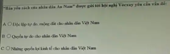 "Bản yêu sách của nhâm dân Am Nam^n được gửi tới hội nghị Vécxay yêu cầu vấn đề:
A Độc lập tự do ruộng đất cho nhân dân Việt Nam
B Quyền tự do cho nhân dân Việt Nam
C Những quyền lợi kinh tế cho nhân dân Việt Nam