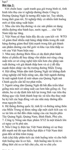 bạn?
Bài tập 2:
Với chiến lược cạnh tranh qua giá trung bình rẻ, tình
hình tiêu thụ của xí nghiệp đường thuộc Công ty
Đường Quảng Ngãi là tương đối tuận lợi.Tuy nhiên,
trong thời gian tới , Xí nghiệp thấy có nhiều tình huống
mới có khả nǎng xuất hiện:
1. Nhu cầu tiêu thụ đường và các sản phẩm sử dụng
nhiều đường như bánh kẹo, nước ngọt, __ của Việt
Nam tiếp tục tǎng.
2. Việt Nam sẽ thực hiện đầy đủ các cam kết với WTO
về giảm thuế nhiều mặt hàng nhập khẩu trong đó mặt
hàng đường giảm thuế khá mạnh trong khi giá thành
sản phâm đường của thế giới và khu vực khá thấp so
với của Việt Nam hiện nay.
3. Nhà máy đường Biên Hòa có dự định phát hành
thêm cố phiếu để huy động vốn nhằm mở rộng công
suất trên cơ sở công nghệ tiên tiến hơn cho phép sản
xuất đường với giá thành thấp hơn và có ý đô đây
mạnh thâm nhập vào thị trường đường Miền Trung.
4. Hội đồng Nhân dân tỉnh Quảng Ngãi tái khẳng định
công nghiệp chế biến nông sản, đặc biệt ngành đường
là một ngành kinh tê mũi nhọn của Quảng Ngãi mà
Chính quyển cần hỗ trợ phát triển.
5. Người nông dân Quảng Ngãi đã bắt đầu triển khai
giông mía mới có nǎng suất cao hơn hǎn giống cũ. Tuy
nhiên, họ có dự định liên kết lại trong lĩnh vực tiêu thụ
thông qua việc hình thành hợp tác xã tiêu thụ thay mặt
họ ký kết các hợp đồng với các nhà máy đường đến
mua nguyên liệu.
6. Hệ thông đường quốc lộ, tỉnh lộ và đường nông thôn
của Miền Trung sẽ được nâng cấp một cách tích cực và
xe tải lớn có thể đến chân ruộng của các huyện phía
Tây Quảng Ngãi, Quảng Nam, Bình Định, Phú yên.
7. Công ty Nông sản thực phẩm XYZ là một khách lớn
có nguy cơ bị phá sản.
8. Nêu Công ty điện lực Việt Nam không có sự thay
đối mạnh mẽ thì nạn thiếu hụt điện ở Việt Nam thời
gian đến sẽ khá trầm trọng.
Anh (chị) hãy phân tích các tình huống trên và cho biết
tình huống nào là cơ hội, tình huống nào là rủi ro
đồng thời chỉ ra cơ hội chủ yếu,rủi ro chủ yếu