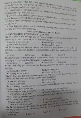 bình đẳng về cơ hội học tập Trên cơ sở nhu cầu, đặc : điểm và khả nǎn,g khác nhau của người
học, người học có thể tham gia vào các cấp họC.trình độ đào tạo khác nhau tùy thuộc vào độ tuổi mà không có sự phân biệt về giới tính.
A.Thông tin trên thể hiện nội dung mội công dân bình đẳng trong viêc tiếp cận và hường thụ các chính sách về giáo dục,đào tao.
B. Quan điểm công dân không phân biệt giới tính đều bình đẳng về cơ hội học tập xuất phát
từ quan điểm công dân bình đẳng trước pháp luật.
C. Thông tin trên thể hiệr nguyên tắc: nam.nữ bình đẳng trong việc lựa chọn ngành , nghề
học tập,đào tạo.
D. Quan điểm nam nữ được học tập.đào tạo và bồi dưỡng ; là biện pháp cơ bản để thúc đầy
bình đẳng giới trong lĩnh vực giáo dụC.
I. TRẮC NGHIỆM 4 PH ƯƠNG ÁN LUA CHON
Bài 11 : Quyền bình đẳng giữa các dân tộc
Câu 49. Ở nước ta hiện nay thực hiện tốt việc đoàn kết giữa các dân tộc sẽ góp phần đấu tranh
làm thất bai âm mưu của các thể lực thù đich nhằm phá hoại
A. các nền kinh tế mới nổi.
B. đoàn kết giữa các dân tộC.
C. tình đoàn kết quốc tế.
D. chính sách độc quyền.
Câu 50.. Nhà nước ban hành các chương trình , chính sách phát triển kinh tế ở các xã đặc biệt
khó khǎn,vùng đồng bào dân tộc và miền núi thể hiện sự bình đẳng giữa các dân tộc trên lĩnh
vực
A. xã hội.
B. Vǎn hóa.
C. chính trị.
D. kinh tế.
Câu 51 . Các dân tộc trên lãnh thổ Việt Nam đều có đại biểu của mình trong hệ thống các cơ
quan quy ền lực nhà nước là thể hiện quyền bình đẳng trong lĩnh vực
A. lao động.
B. kinh tế.
C.kinh doanh.
D. chính trị.
Câu 52.Bình đẳng giữa các dân tộc trên lĩnh vực giác duc không thể hiện ở việc các dân tộc
đều đươc
A. tham gia học bán trú.
B. nhân hỗ trợ học tập
D. dư ngày hội đoàn kết.
C. đǎng ký học cử tuyến .
Câu 53 Theo quy định của pháp luật,quyền bình đẳng giữa các dân tộc trên trong lĩnh vực
giáo dục : thể hiện ở chỗ. các dân tộc : khác nhau đều bình đǎng về
A. phát triển vǎn hóa.
B. đời sống xã hội.
D. cơ hội học tập.
C. phát triển chính trị.
Câu 54.Theo quy định của pháp luật,nội dung nào dưới đây không thể hiện quyền các dân tộc
bình đẳng trong lĩnh vực vǎn hóa?
Câu 55.Theo quy định của pháp luật,nội dung nào dưới đây không thể hiện quyền các dân tộc
A. Phát triển vǎn hóa truyề n thống.
B. Khô i phục ngôn ngữ và chữ v viết.
D. Bảo tồn trang phục của dân tộc minh.
C. Phát triển kinh tế gia đình.
bình đẳng trong lĩnh vực giáo dục?
B. Hỗ trợ kinh phí học tập.
D. Xây dựng trường dâr tộc nội trú.
A. Tuyên truyền từ bỏ hủ tụC.
C. Thực hiện chế độ cử tuyển .
Câu 56 . Các dân tộc đều được bình đẳng trong việc hưởng thụ một nền giáo dục,được tạo điều
kiện để mọi dân tộc đều được bình đẳng về cơ hội học tập là thể hiện bình đẳng giữa các dân
tộc trên lĩnh vực
A. kinh tế.
B. chín h trị.
C. giáo dụC.
D. vǎn hóa.