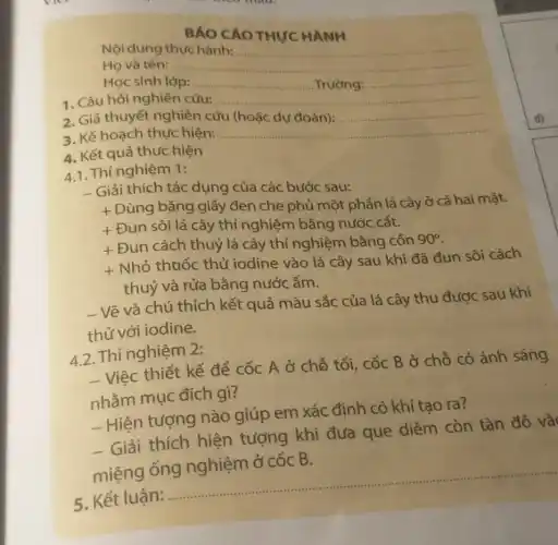 BÁO CAO THỰC HANH
Nội dung thực hành: __
Họ và tên: __
Học sinh lớp: __ .... Trường: __
1. Câu hỏi nghiên cứu: __
2. Giả thuyết nghiên cứu (hoặc dự đoán): __
3. Kế hoạch thực hiện: __
4. Kết quả thực hiện
4.1. Thí nghiệm 1:
- Giải thích tác dụng của các bước sau:
+
Dùng bǎng giấy đen che phủ một phần lá cây ở cả hai mặt.
+
Đun sôi lá cây thí nghiệm bằng nước cất.
+
Đun cách thuỷ lá cây thí nghiệm bằng cồn 90^circ 
+
Nhỏ thuốc thử iodine vào lá cây sau khi đã đun sôi cách
thuỷ và rửa bằng nước ấm.
- Vẽ và chú thích kết quả màu sắc của lá cây thu được sau khi
thử với iodine.
4.2. Thí nghiệm 2:
- Việc thiết kế để cốc A ở chỗ tối, cốc B ở chỗ có ánh sáng
nhằm mục đích gì?
- Hiện tượng nào giúp em xác định có khí tạo ra?
- Giải thích hiện tượng khi đưa que diêm còn tàn đỏ và
dua que diem contan do
miệng
5. Kết luận:
__